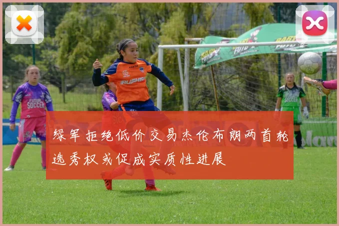 绿军拒绝低价交易杰伦布朗两首轮选秀权或促成实质性进展