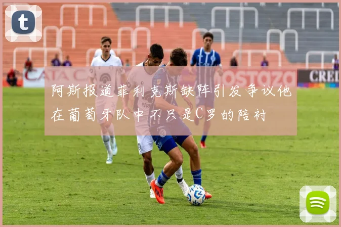 阿斯报道菲利克斯缺阵引发争议他在葡萄牙队中不只是C罗的陪衬