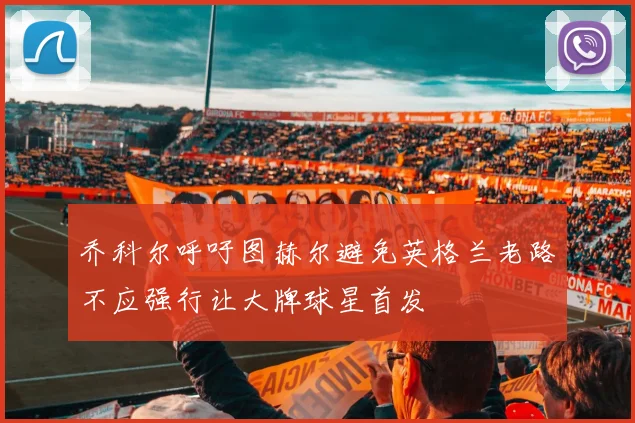 乔科尔呼吁图赫尔避免英格兰老路不应强行让大牌球星首发