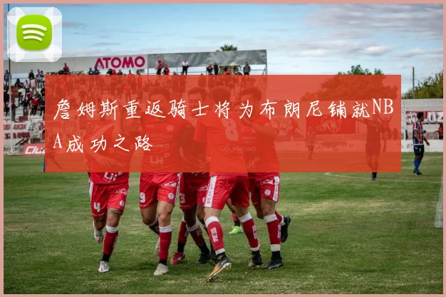 詹姆斯重返骑士将为布朗尼铺就NBA成功之路