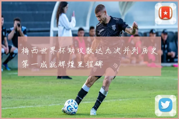 梅西世界杯助攻数达九次并列历史第一成就辉煌里程碑