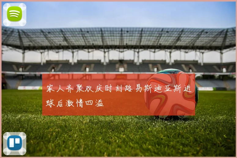 家人齐聚欢庆时刻路易斯迪亚斯进球后激情四溢