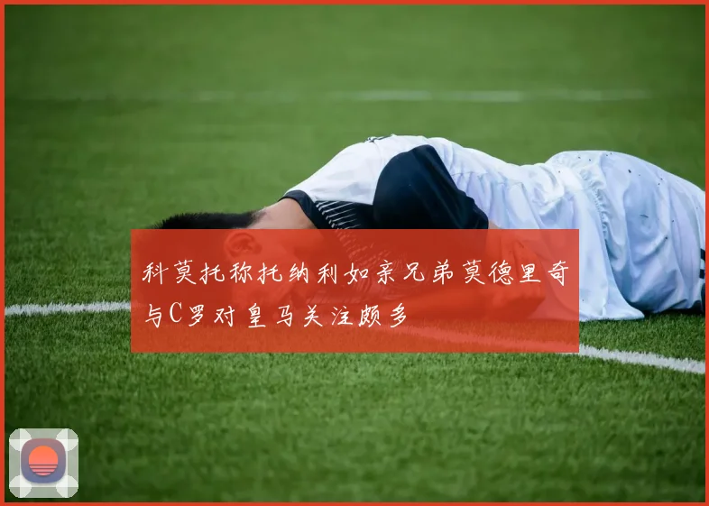 科莫托称托纳利如亲兄弟莫德里奇与C罗对皇马关注颇多