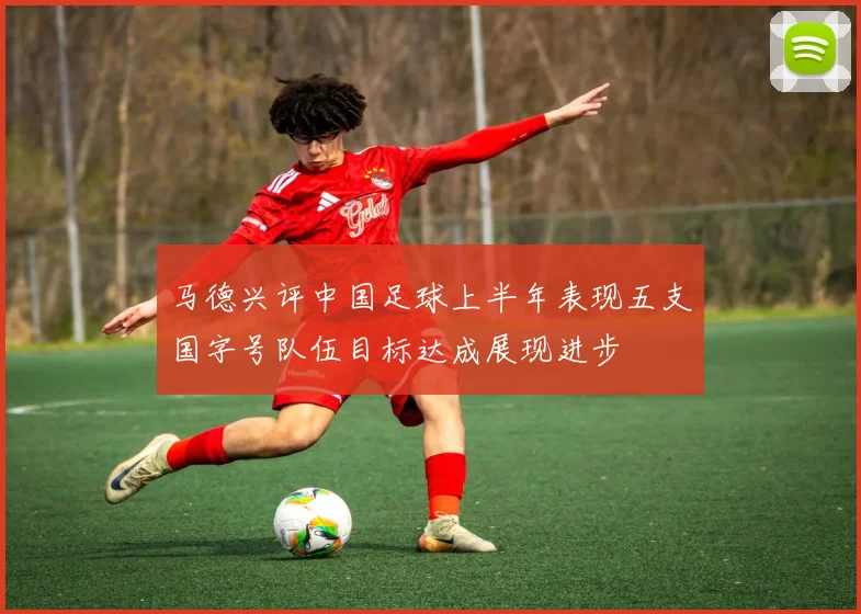 马德兴评中国足球上半年表现五支国字号队伍目标达成展现进步