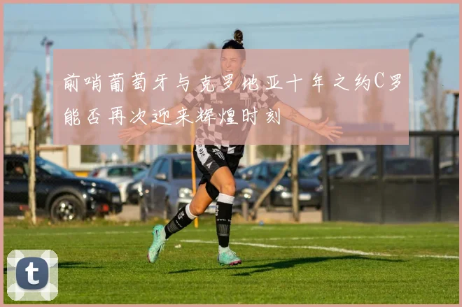 前哨葡萄牙与克罗地亚十年之约C罗能否再次迎来辉煌时刻